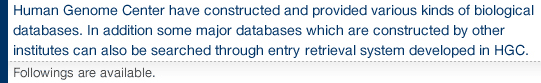 Human Genome Center have constructed and provided various kinds of biological databases. In addition some major databases which are constructed by other institutes can also be searched through entry retrieval system developed in HGC. Followings are available.